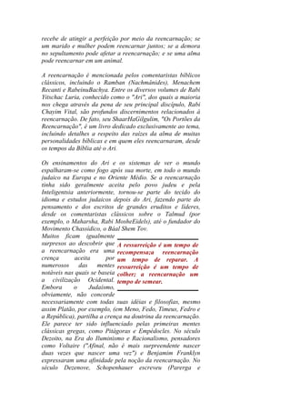recebe de atingir a perfeição por meio da reencarnação; se
um marido e mulher podem reencarnar juntos; se a demora
no sepultamento pode afetar a reencarnação; e se uma alma
pode reencarnar em um animal.
A reencarnação é mencionada pelos comentaristas bíblicos
clássicos, incluindo o Ramban (Nachmânides), Menachem
Recanti e RabeinuBachya. Entre os diversos volumes de Rabi
Yitschac Luria, conhecido como o "Ari", dos quais a maioria
nos chega através da pena de seu principal discípulo, Rabi
Chayim Vital, são profundos discernimentos relacionados à
reencarnação. De fato, seu ShaarHaGilgulim, "Os Portões da
Reencarnação", é um livro dedicado exclusivamente ao tema,
incluindo detalhes a respeito das raízes da alma de muitas
personalidades bíblicas e em quem eles reencarnaram, desde
os tempos da Bíblia até o Ari.
Os ensinamentos do Ari e os sistemas de ver o mundo
espalharam-se como fogo após sua morte, em todo o mundo
judaico na Europa e no Oriente Médio. Se a reencarnação
tinha sido geralmente aceita pelo povo judeu e pela
Inteligentsia anteriormente, tornou-se parte do tecido do
idioma e estudos judaicos depois do Ari, fazendo parte do
pensamento e dos escritos de grandes eruditos e líderes,
desde os comentaristas clássicos sobre o Talmud (por
exemplo, o Maharsha, Rabi MosheEidels), até o fundador do
Movimento Chassídico, o Báal Shem Tov.
Muitos ficam igualmente
surpresos ao descobrir que
a reencarnação era uma
crença aceita por
numerosos das mentes
notáveis nas quais se baseia
a civilização Ocidental.
Embora o Judaísmo,
obviamente, não concorde
necessariamente com todas suas idéias e filosofias, mesmo
assim Platão, por exemplo, (em Meno, Fedo, Timeus, Fedro e
a República), partilha a crença na doutrina da reencarnação.
Ele parece ter sido influenciado pelas primeiras mentes
clássicas gregas, como Pitágoras e Empédocles. No século
Dezoito, na Era do Iluminismo e Racionalismo, pensadores
como Voltaire ("Afinal, não é mais surpreendente nascer
duas vezes que nascer uma vez") e Benjamim Franklyn
expressaram uma afinidade pela noção da reencarnação. No
século Dezenove, Schopenhauer escreveu (Parerga e
A ressurreição é um tempo de
recompensa;a reencarnação
um tempo de reparar. A
ressurreição é um tempo de
colher; a reencarnação um
tempo de semear.
 