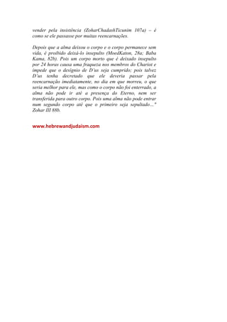 vender pela insistência (ZoharChadashTicunim 107a) – é
como se ele passasse por muitas reencarnações.
Depois que a alma deixou o corpo e o corpo permanece sem
vida, é proibido deixá-lo insepulto (MoedKaton, 28a; Baba
Kama, 82b). Pois um corpo morto que é deixado insepulto
por 24 horas causa uma fraqueza nos membros do Chariot e
impede que o desígnio de D’us seja cumprido; pois talvez
D’us tenha decretado que ele deveria passar pela
reencarnação imediatamente, no dia em que morreu, o que
seria melhor para ele, mas como o corpo não foi enterrado, a
alma não pode ir até a presença do Eterno, nem ser
transferida para outro corpo. Pois uma alma não pode entrar
num segundo corpo até que o primeiro seja sepultado…"
Zohar III 88b.
www.hebrewandjudaism.com
 