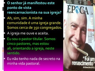  O senhor já manifestou este
ponto de vista
reencarnacionista na sua igreja?
 Ah, sim, sim. A minha
comunidade é uma igreja grande.
Somos cerca de 350 congregados.
 A igreja me ouve e aceita.
 Eu sou o pastor titular. Somos
cinco pastores, mas estou
ali, orientando a igreja, neste
sentido.
 Eu não tenho nada de secreto na
minha vida pastoral.
 