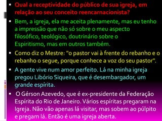  Qual a receptividade do público de sua igreja, em
relação ao seu conceito reencarnacionista?
 Bem, a igreja, ela me aceita plenamente, mas eu tenho
a impressão que não só sobre o meu aspecto
filosófico, teológico, doutrinário sobre o
Espiritismo, mas em outros também.
 Como diz o Mestre: "o pastor vai à frente do rebanho e o
rebanho o segue, porque conhece a voz do seu pastor".
 A gente vive num amor perfeito. Lá na minha igreja
pregou Libório Siqueira, que é desembargador, um
grande espírita.
 O Gérson Azevedo, que é ex-presidente da Federação
Espírita do Rio de Janeiro.Vários espíritas pregaram na
Igreja. Não vão apenas lá visitar, mas sobem ao púlpito
e pregam lá. Então é uma igreja aberta.
 