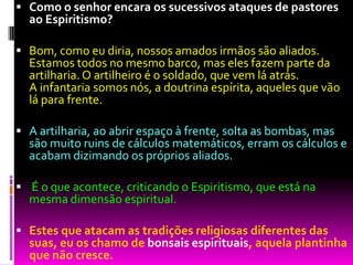  Como o senhor encara os sucessivos ataques de pastores
ao Espiritismo?
 Bom, como eu diria, nossos amados irmãos são aliados.
Estamos todos no mesmo barco, mas eles fazem parte da
artilharia. O artilheiro é o soldado, que vem lá atrás.
A infantaria somos nós, a doutrina espírita, aqueles que vão
lá para frente.
 A artilharia, ao abrir espaço à frente, solta as bombas, mas
são muito ruins de cálculos matemáticos, erram os cálculos e
acabam dizimando os próprios aliados.
 É o que acontece, criticando o Espiritismo, que está na
mesma dimensão espiritual.
 Estes que atacam as tradições religiosas diferentes das
suas, eu os chamo de bonsais espirituais, aquela plantinha
que não cresce.
 