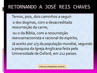 RETORNANDO A JOSÉ REIS CHAVES
 Temos, pois, dois caminhos a seguir:
 o dos dogmas, com a desacreditada
ressurreição da carne,
 ou o da Bíblia, com a ressurreição
reencarnacionista e racional do espírito,
 Já aceito por 2/3 da população mundial, segundo
a pesquisa da Igreja Anglicana feita pela
Universidade de Oxford, em 212 países.
FIM DA PRIMEIRA PARTE
 