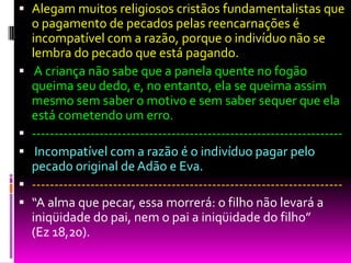  Alegam muitos religiosos cristãos fundamentalistas que
o pagamento de pecados pelas reencarnações é
incompatível com a razão, porque o indivíduo não se
lembra do pecado que está pagando.
 A criança não sabe que a panela quente no fogão
queima seu dedo, e, no entanto, ela se queima assim
mesmo sem saber o motivo e sem saber sequer que ela
está cometendo um erro.
 ---------------------------------------------------------------------
 Incompatível com a razão é o indivíduo pagar pelo
pecado original de Adão e Eva.
 ---------------------------------------------------------------------
 “A alma que pecar, essa morrerá: o filho não levará a
iniqüidade do pai, nem o pai a iniqüidade do filho”
(Ez 18,20).
 