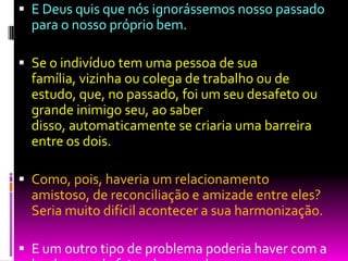  E Deus quis que nós ignorássemos nosso passado
para o nosso próprio bem.
 Se o indivíduo tem uma pessoa de sua
família, vizinha ou colega de trabalho ou de
estudo, que, no passado, foi um seu desafeto ou
grande inimigo seu, ao saber
disso, automaticamente se criaria uma barreira
entre os dois.
 Como, pois, haveria um relacionamento
amistoso, de reconciliação e amizade entre eles?
Seria muito difícil acontecer a sua harmonização.
 E um outro tipo de problema poderia haver com a
 