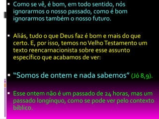  Como se vê, é bom, em todo sentido, nós
ignorarmos o nosso passado, como é bom
ignorarmos também o nosso futuro.
 Aliás, tudo o que Deus faz é bom e mais do que
certo. E, por isso, temos noVelhoTestamento um
texto reencarnacionista sobre esse assunto
específico que acabamos de ver:
 “Somos de ontem e nada sabemos” (Jó 8,9).
 Esse ontem não é um passado de 24 horas, mas um
passado longínquo, como se pode ver pelo contexto
bíblico.
 