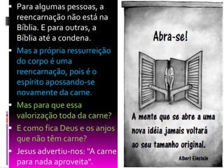  Para algumas pessoas, a
reencarnação não está na
Bíblia. E para outras, a
Bíblia até a condena.
 Mas a própria ressurreição
do corpo é uma
reencarnação, pois é o
espírito apossando-se
novamente da carne.
 Mas para que essa
valorização toda da carne?
 E como fica Deus e os anjos
que não têm carne?
 Jesus advertiu-nos: "A carne
para nada aproveita".
 
