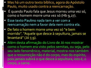 Mas há um outro texto bíblico, agora do Apóstolo
Paulo, muito usado contra a reencarnação.
 É quando Paulo fala que Jesus morreu uma vez só,
como o homem morre uma vez só (Hb 9,27).
 Esse texto Paulino nada tem a ver com a
reencarnação nem a favor dela nem contra ela.
 De fato o homem morre uma vez só “e bem
morrido”. “Aquele que desce à sepultura, jamais se
levantará” (Jó 7,9).
 Além desta afirmação do Livro de Jó nos mostrar
como o homem era visto pelos semitas, ou seja, pelo
seu lado fenomênico, material, mostra-nos também
que a ressurreição não é do corpo, mas do espírito,
pois jamais subirá o que desce à sepultura, isto é, o
corpo, a carne.
 