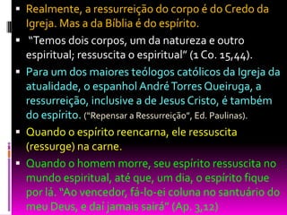  Realmente, a ressurreição do corpo é do Credo da
Igreja. Mas a da Bíblia é do espírito.
 “Temos dois corpos, um da natureza e outro
espiritual; ressuscita o espiritual” (1 Co. 15,44).
 Para um dos maiores teólogos católicos da Igreja da
atualidade, o espanhol AndréTorres Queiruga, a
ressurreição, inclusive a de Jesus Cristo, é também
do espírito. (“Repensar a Ressurreição”, Ed. Paulinas).
 Quando o espírito reencarna, ele ressuscita
(ressurge) na carne.
 Quando o homem morre, seu espírito ressuscita no
mundo espiritual, até que, um dia, o espírito fique
por lá. “Ao vencedor, fá-lo-ei coluna no santuário do
meu Deus, e daí jamais sairá” (Ap. 3,12)
 
