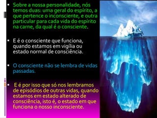  Sobre a nossa personalidade, nós
temos duas: uma geral do espírito, a
que pertence o inconsciente, e outra
particular para cada vida do espírito
na carne, da qual é o consciente.
 E é o consciente que funciona,
quando estamos em vigília ou
estado normal de consciência.
 O consciente não se lembra de vidas
passadas.
 E é por isso que só nos lembramos
de episódios de outras vidas, quando
estamos em estado alterado de
consciência, isto é, o estado em que
funciona o nosso inconsciente.
 