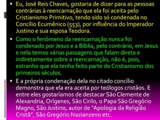  Eu, José Reis Chaves, gostaria de dizer para as pessoas
contrárias à reencarnação que ela foi aceita pelo
Cristianismo Primitivo, tendo sido só condenada no
Concílio Ecumênico (553), por influência do Imperador
Justino e sua esposaTeodora.
 Como o fenômeno da reencarnação nunca foi
condenado por Jesus e a Bíblia, pelo contrário, em Jesus
e nela temos várias passagens que falam direta e
indiretamente sobre a reencarnação, não é, pois,
estranho que ela tenha feito parte do Cristianismo dos
primeiros séculos.
 E a própria condenação dela no citado concílio
demonstra que ela era aceita por teólogos cristãos. E
entre eles gostaríamos de destacar São Clemente de
Alexandria, Orígenes, São Cirilo, o Papa São Gregório
Magno, São Justino, autor de “Apologia da Religião
Cristã”, São Gregório Nazianzeno etc.
 