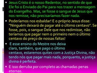  Jesus Cristo é o nosso Redentor, no sentido de que
Ele foi o Enviado do Pai para nos trazer a mensagem
do Evangelho. Mas, se fosse o sangue de Jesus que
nos remisse, não precisaríamos fazer nada.
 Poderíamos nos esbaldar! E o próprio Jesus disse:
“Ninguém deixará de pagar até o último centavo”. Se
fosse, pois, o sangue Dele que nos redimisse, não
teríamos que pagar nem o primeiro nem o último
centavo do preço de nossas faltas!
 E esse ensino do Mestre nos deixa
claro, também, que pago o último
centavo, estaremos quites com a Justiça Divina, não
tendo nós que pagar mais nada, porquanto, a justiça
divina é perfeita.
 E isso derruba por completo as chamadas penas
eternas.
 