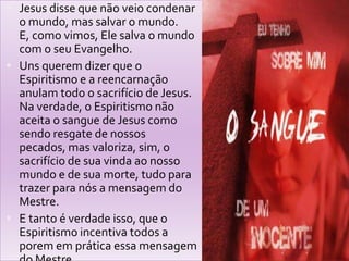  Jesus disse que não veio condenar
o mundo, mas salvar o mundo.
E, como vimos, Ele salva o mundo
com o seu Evangelho.
 Uns querem dizer que o
Espiritismo e a reencarnação
anulam todo o sacrifício de Jesus.
Na verdade, o Espiritismo não
aceita o sangue de Jesus como
sendo resgate de nossos
pecados, mas valoriza, sim, o
sacrifício de sua vinda ao nosso
mundo e de sua morte, tudo para
trazer para nós a mensagem do
Mestre.
 E tanto é verdade isso, que o
Espiritismo incentiva todos a
porem em prática essa mensagem
 