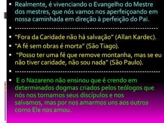  Realmente, é vivenciando o Evangelho do Mestre
dos mestres, que nós vamos nos aperfeiçoando em
nossa caminhada em direção à perfeição do Pai.
 ---------------------------------------------------------------
 “Fora da Caridade não há salvação” (Allan Kardec).
 “A fé sem obras é morta” (SãoTiago).
 “Posso ter uma fé que remove montanha, mas se eu
não tiver caridade, não sou nada” (São Paulo).
 ----------------------------------------------------------------
 E o Nazareno não ensinou que é crendo em
determinados dogmas criados pelos teólogos que
nós nos tornamos seus discípulos e nos
salvamos, mas por nos amarmos uns aos outros
como Ele nos amou.
 