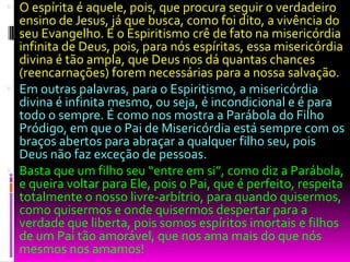  O espírita é aquele, pois, que procura seguir o verdadeiro
ensino de Jesus, já que busca, como foi dito, a vivência do
seu Evangelho. E o Espiritismo crê de fato na misericórdia
infinita de Deus, pois, para nós espíritas, essa misericórdia
divina é tão ampla, que Deus nos dá quantas chances
(reencarnações) forem necessárias para a nossa salvação.
 Em outras palavras, para o Espiritismo, a misericórdia
divina é infinita mesmo, ou seja, é incondicional e é para
todo o sempre. É como nos mostra a Parábola do Filho
Pródigo, em que o Pai de Misericórdia está sempre com os
braços abertos para abraçar a qualquer filho seu, pois
Deus não faz exceção de pessoas.
 Basta que um filho seu “entre em si”, como diz a Parábola,
e queira voltar para Ele, pois o Pai, que é perfeito, respeita
totalmente o nosso livre-arbítrio, para quando quisermos,
como quisermos e onde quisermos despertar para a
verdade que liberta, pois somos espíritos imortais e filhos
de um Pai tão amorável, que nos ama mais do que nós
mesmos nos amamos!
 