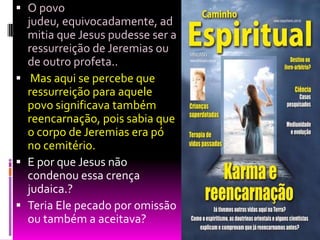  O povo
judeu, equivocadamente, ad
mitia que Jesus pudesse ser a
ressurreição de Jeremias ou
de outro profeta..
 Mas aqui se percebe que
ressurreição para aquele
povo significava também
reencarnação, pois sabia que
o corpo de Jeremias era pó
no cemitério.
 E por que Jesus não
condenou essa crença
judaica.?
 Teria Ele pecado por omissão
ou também a aceitava?
 