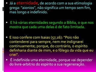  Já a eternidade, de acordo com a sua etimologia
grega: "aionios", não significa um tempo sem fim,
mas longo e indefinido.
 E há várias eternidades segundo a Bíblia, o que nos
mostra que cada uma delas é de fato limitada.
 E isso confere com Isaias (57,16): "Pois não
contenderei para sempre, nem me indignarei
continuamente; porque, do contrário, o espírito
definharia diante de mim, e o fôlego da vida que eu
criei".
 É indefinida uma eternidade, porque vai depender
do livre-arbítrio do espírito a sua regeneração.
 