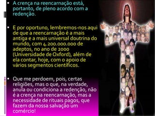  A crença na reencarnação está,
portanto, de pleno acordo com a
redenção.
 E por oportuno, lembremos-nos aqui
de que a reencarnação é a mais
antiga e a mais universal doutrina do
mundo, com 4.200.000.000 de
adeptos, no ano de 2000
(Universidade de Oxford), além de
ela contar, hoje, com o apoio de
vários segmentos científicos.
 Que me perdoem, pois, certas
religiões, mas o que, na verdade,
anula ou condiciona a redenção, não
é a crença na reencarnação, mas a
necessidade de rituais pagos, que
fazem da nossa salvação um
comércio!
 