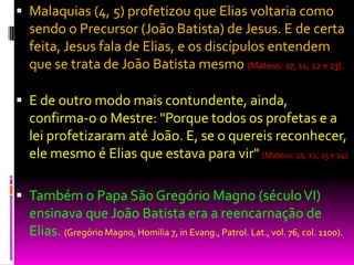  Malaquias (4, 5) profetizou que Elias voltaria como
sendo o Precursor (João Batista) de Jesus. E de certa
feita, Jesus fala de Elias, e os discípulos entendem
que se trata de João Batista mesmo (Mateus: 17, 11, 12 e 13).
 E de outro modo mais contundente, ainda,
confirma-o o Mestre: "Porque todos os profetas e a
lei profetizaram até João. E, se o quereis reconhecer,
ele mesmo é Elias que estava para vir" (Mateus: 11, 12, 13 e 14).
 Também o Papa São Gregório Magno (séculoVI)
ensinava que João Batista era a reencarnação de
Elias. (Gregório Magno, Homilia 7, in Evang., Patrol. Lat., vol. 76, col. 1100).
 