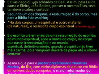  E Elias degolou 450 soldados de Baal. Assim, pela Lei de
causa e Efeito, João Batista, por ser o mesmo Elias, teve
também a cabeça cortada!
 Segundo um dos dogmas, a ressurreição é do corpo, mas
para a Bíblia é do espírito;
 "Há dois corpos, um espiritual e outro material
(da natureza), e ressuscita corpo espiritual" (1 Coríntios 15, 44).
 E o espírita crê em mais de uma ressurreição do espírito:
no mundo espiritual, após a morte do corpo; no corpo
que nasce (reencarnação); e no mundo
espiritual, definitivamente, quando o espírito não tiver
mais carma, pois "ninguém deixará de pagar até o último
centavo".
 Assim é que para o pastor presbiteriano Neemias
Marien, do Rio, com vários diplomas de doutor em Bíblia
em universidades européias, o maior reformador do
 