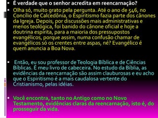  É verdade que o senhor acredita em reencarnação?
 Olha só, muito grato pela pergunta. Até o ano de 546, no
Concílio de Calcedônia, o Espiritismo fazia parte dos cânones
da Igreja. Depois, por discussões mais administrativas e
menos teológica, foi banido do cânone oficial e hoje a
doutrina espírita, para a maioria dos pressupostos
evangélicos, porque assim, numa confusão chamar de
evangélicos só os crentes entre aspas, né? Evangélico é
quem anuncia a Boa Nova.
 Então, eu sou professor deTeologia Bíblica e de Ciências
Bíblicas. É meu livro de cabeceira. No estudo da Bíblia, as
evidências da reencarnação são assim clauburosas e eu acho
que o Espiritismo é a mais caudalosa vertente do
Cristianismo, pelas idéias.
 Você encontra, tanto no Antigo como no Novo
Testamento, evidências claras da reencarnação, isto é, do
prosseguir da vida.
 