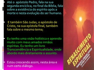  Até o apóstolo Pedro, fala na sua
segunda encíclica, no final da Bíblia, fala
sobre a existência do espírito após a
morte e nesta evolução do ser humano.
 E também São Judas, o apóstolo de
Cristo, na sua epístola final, também
fala sobre o mesmo tema;
 Eu tenho uma visão holística e aprendo
muito com meus amados irmãos
espíritas. Eu tenho um livro
Transcendência e Espiritualidade, onde
abordo mais diretamente o assunto.
 Estou crescendo assim, nesta área e
num certo diálogo.
 