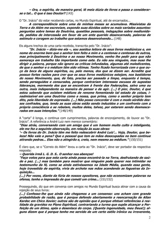 2
– Ora, o espírita, de maneira geral, lê meia dúzia de livros e passa a considerar-
se o tal... O que é isso Doutor? (143)
O “Dr. Inácio” diz estar recebendo cartas, no Mundo Espiritual, até de encarnados...
A correspondência sobre uma de minhas mesas se acumulava. Missivistas da
Terra e do Além me escreviam, expondo suas dúvidas sobre os mais variados assuntos:
perguntas sobre temas da Doutrina, questões pessoais, indagações sobre mediunida-
de, pedidos de intercessão em favor de um ente querido desencarnado, palavras de
estímulo e coragem ao trabalho que estamos desenvolvendo... (148)
Eis alguns trechos de uma carta recebida, transcrita pelo “Dr. Inácio”:
“Dr. Inácio – dizia-me ela –, sou assídua leitora de seus livros mediúnicos e, em
nome do enorme bem que o senhor tem feito a mim e a centenas e centenas de outros,
mas principalmente à Doutrina e ao nosso Movimento, venho lhe pedir para que não
esmoreça em trabalho tão importante como este. Eu não sou ninguém, mas ouso lhe
dirigir a palavra, porque não ignoro as críticas infundadas, algumas até maledicentes,
de que o senhor e o médium têm sido vítimas. Tenho ficado horrorizada com o que ou-
ço da boca de alguns espíritas, ou, pelo menos, dos que se dizem ser. Acredite que
possuo fortes razões para crer que os seus livros mediúnicos estejam, nos bastidores
do nosso Movimento, que, de fato, precisa ser passado a limpo, enquanto é tempo,
sendo perseguidos e censurados, porque contrariam interesses escusos de supostas
lideranças, mormente dos que se encontram à frente das Federações, salvo uma ou
outra, mais independente na maneira de pensar e de agir. (...) O pior, Doutor, é que
estou sabendo que existem médiuns de renome fomentando tal estado de coisas, i-
nadmissível em uma Doutrina como a nossa, que prima, como o senhor próprio tem
dito, pela liberdade de expressão. (...) Não posso concordar é com o modo sórdido des-
ses confrades, que, lendo as suas obras estão sendo induzidos a um confronto com a
própria consciência e se rebelam, muitos deles, talvez, por estarem sendo desmasca-
rados em suas intenções.” (148/149)
A “carta” é longa, e continua com cumprimentos, palavras de encorajamento, de louvor ao “Dr.
Inácio”. A referência a André Luiz nem merece comentário:
“Dias atrás, conversando com um amigo que é um homem muito culto e inteligente,
ele me fez a seguinte observação, em relação às suas obras:
‘– Os livros do Dr. Inácio têm me feito redescobrir André Luiz’... Veja, Doutor, que be-
leza! Não vale a pena? Que o pessoal que tem as mãos desocupadas no bem continue
atirando pedras... Elas não o atingirão e, creio, nem mesmo ao médium.” (150/151)
É claro que, se o “Correio do Além” levou a carta ao “Dr. Inácio”, deve ser portador da respectiva
resposta:
– Querida irmã L. G. D. S.. O senhor nos abençoe!
“Faço votos para que esta carta ainda possa encontrá-la na Terra, desfrutando de saú-
de e paz. (...) mas também para mostrar que ninguém pode querer nos intimidar no
testemunho da fé, como se ainda estivéssemos na Idade Média, quando essa gente,
hoje travestida de espírita, vivia de archote nas mãos acendendo as fogueiras da In-
quisição...
(...) Por vezes, diante da fúria de nossos opositores, que não economizam palavras na
ofensa, tenho a impressão de que cometi um crime... (151/152)
Prosseguindo, diz que em conversa com amigos no Mundo Espiritual busca atinar com a causa da
rejeição de seus livros:
(...) Confesso-lhe que ainda não chegamos a um consenso: uns acham com grande
probabilidade de razão, que é porque defendo abertamente a reencarnação de Allan
Kardec em Chico Xavier; outros são de opinião que é porque efetuei referências à rea-
lidade da gravidez no Plano Espiritual, contrariando a turma que supõe alcançar a Per-
feição de um átimo, após o desenlace do corpo. (Quanta ingenuidade, meu Deus!); al-
guns dizem que é porque tenho me servido de um certo estilo irônico ou irreverente,
 
