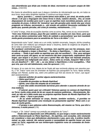3
nas advertências que dirijo aos irmãos de ideal, mormente se ocupam cargos de lide-
rança... (152/153)
Ele chama de advertência aquilo que é ataque e tentativa de ridicularização que ele, em todos os
seus livros, lança sobre dirigentes espíritas. E continua sua longa missiva:
Agora, querida L..., vamos à parte talvez mais doída e, por sinal, de minha prefe-
rência: a de que a linguagem dos meus livros é chula, rasteira demais... Ora, se vocês
dispusessem de ouvidos para ouvir o que os espíritas mais moralistas pensam, com as
exceções de praxe, é óbvio! Os ‘monstros’ que são gerados pela mente dos que vivem
pregando na tribuna, escrevendo e... até orando em público! Devaneios mórbidos! Há
gente que, quando percebe, até crime já cometeu, mentalmente... (155)
A “carta” é longa, cheia de acusações doentias como as acima. Mas, vamos ao seu encerramento:
“Com meu fraternal abraço, peço-lhe que redobre as orações em meu favor, para que
eu não me deixe contaminar pela ‘febre de vaidade e personalismo’ que tem mandado
muita gente promissora para os sanatórios da Terra e do Além.” (156)
Respondendo outra “carta”, desta vez a um irmão, também encarnado, Joaquim, dá-lhe conselhos
de como lidar com médiuns que ameaçam deixar a Doutrina, diante de exigência do dirigente. É
de se notar a grosseria da linguagem.
Por qualquer contratempo que lhe aconteça, tem espírita que nos faz ameaças, mos-
trando-se disposto a largar a Doutrina! – ‘Eu deixo o Espiritismo...’ – fala, em tom qua-
se solene. – ‘Onde é que estão os espíritos que não me auxiliam?...’ Ora, para estragar
esta carta na qual, até agora, eu me mostrava tão bem comportado, responderei: Quer
largar, que largue e vá para o raio que o parta! Mas não fique nos fazendo ameaças,
não, lançando sua indignação aos céus!... Estou certo ou errado, Joaquim? Não é mes-
mo um desaforo?! – ‘Ah! – diz –, eu vou deixar o Espiritismo e virar evangélico...’ Pois
que vire, que vire até lobishomem, caso lhe aprouver. (164)
Só agora, já no meio do livro, depois de ter ficado até aqui enchendo páginas com assuntos pue-
ris, o “Dr. Inácio” toma ares de orientador de Espíritos que psicografam na Terra. Nesse sentido,
dialoga com Manoel, auxiliar seu, sobre uma palestra que fará aos alunos do “Liceu”, que aguar-
dam esclarecimentos:
– Querem solicitar do senhor alguns esclarecimentos.
– Sobre qual tema?
– A questão da gravidez no Mundo Espiritual
– Gente, uma coisa tão simples de se entender!
– É que eles estão encontrando barreiras para abordar o assunto através de ou-
tros médiuns.
– É natural, quem quer ser criticado? Estamos apenas no começo do Espiritismo
na Terra; muita coisa ainda há de ser causa de maiores polêmicas... Sinceramente, Ma-
noel, eu não sei a idéia exata que os próprios espíritas fazem do Mundo Espiritual! Va-
mos lá! – disse. – Farei o que puder.
– Se eu ainda estivesse no corpo, Doutor, também vacilaria... A gravidez no
Mundo Espiritual representa uma revolução no pensamento espírita! Mexe com a ca-
beça de muita gente...
– É porque o que sabemos sobre Reencarnação, até mesmo na Terra, que dirá o
Universo, é muito pouco! (176)
A seguir, o “Dr. Inácio” começa sua preleção aos estagiários do “Liceu”:
Vocês vêm se deparando com dificuldades, no que tange a maior esclarecimento
sobre a Reencarnação no Plano Espiritual... Os espíritas, com exceções, vêm relutando
em considerar a tese que defendemos abertamente e que, para nós, é prática insofis-
mável, ou seja, natural, tão natural quanto à necessidade do espírito tomar um novo
corpo na Terra, seguindo em sua ininterrupta trajetória rumo às cumeadas da Evolu-
ção. (177/178)
 