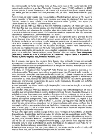 4
Se a reencarnação no Mundo Espiritual fosse um fato, como é que o “Dr. Inácio” dela não tinha
conhecimento, conforme o seu livro “Fundação Emmanuel” (págs. 97/100), publicado em 2006?
Note-se que ele já estava desencarnado há 18 anos e já se dizia diretor de um hospital há seis,
pelo menos, pois ele declara-se nessa função em seu livro, de 2002, “Na Próxima Dimensão” (pág.
13)
Além do mais, se fosse verdade essa reencarnação no Mundo Espiritual, por que o “Dr. Inácio” a
estaria expondo, no “Liceu”, em 2008, como novidade a um grupo de estagiários? Será que esses
Espíritos, convivendo nessa colônia, nunca tinham visto uma mulher “grávida”, como aquela que
causou espanto ao “Dr. Inácio”, conforme citado acima?
Em toda a obra de André Luiz não há a mais leve referência ao assunto. Em “Nosso Lar” (cap. 9),
André Luiz fala que essa colônia recebeu, em determinada época, cerca de duzentos instrutores
vindos de esferas mais altas para dar instruções sobre alimentação. André Luiz diz que foram trin-
ta anos de trabalho de convencimento. Embora tenham vindo de esfera mais alta, não houve ne-
cessidade de “reencarnação”, conforme tese do “Dr. Inácio”.
Na obra “Fundação Emmanuel”, “Dr. Inácio”, depois de se surpreender com a gravidez de uma
jovem, descreve o seu parto. A parturiente tem um sensor no braço, a fim de verificar-lhe o nível
de glicose, oscilação de temperatura, pressão sanguínea, presença de microorganismos patogêni-
cos e até a iminência de um colapso cardíaco... (pág. 226). Se houvesse um colapso cardíaco, a
parturiente “desencarnaria”? Se de fato houvesse encarnação, deveria haver desencarnação,
mormente nas regiões inferiores onde há muita violência entre Espíritos.
Veja-se que esse Espírito apresenta, às vezes, citações verdadeiras, mas que não têm relação al-
guma com a pretendida “reencarnação no Mundo Espiritual”. Cita, em negrito: Com essa massa
gelatinosa, nascia no orbe o protoplasma e, como ele, lançara Jesus à superfície do
mundo o germe sagrado dos primeiros homens. (180)
Sim, é verdade, mas isso se deu no plano físico. Depois, cita a civilização chinesa, sem conexão
alguma com a pretendida reencarnação no Mundo Espiritual. Sempre um discurso palavroso, com
comentários chistosos com os quais pretende atrair a atenção dos incautos, ao tempo que se colo-
ca como arauto de “verdades novas”.
André Luiz, em “Evolução em Dois Mundos” (1ª Parte, final do cap. II), assim se expressa, a res-
peito do perispírito: “Esse corpo que evolve e se aprimora nas experiências de ação e reação, no
plano terrestre e nas regiões espirituais que lhe são fronteiriças, (...) pode desgastar-se, na esfera
imediata à esfera física, para nela se refazer, através do renascimento, segundo o molde mental
preexistente, ou ainda, restringir-se a fim de reconstruir-se de novo no vaso uterino, para recapi-
tulação dos ensinamentos e experiências de que se mostre necessitado, de acordo com as falhas
da consciência perante a Lei.” (grifei)
Note-se que André Luiz fala da recomposição do perispírito numa nova encarnação, e encarnação
é na carne, na esfera física.
É de se notar, ainda, que André Luiz descreve com minúcias a vida no Mundo Espiritual, em toda a
sua obra, que tem características de legítimo desdobramento da Terceira Revelação. Observe-se a
seriedade com que desenvolve o seu trabalho, a linguagem nobre e cuidadosa em que se expres-
sa. E não poderia ser de outra forma, pois as revelações que nos vêm da Vida Maior são sempre
trazidas por Espíritos evangelizados, sérios, equilibrados. No caso de André Luiz, veja-se o que
dele disse o Diretor Espiritual da obra de Chico: “(...) André Luiz frequentou-nos a tarefa durante
setecentos dias consecutivos, afinando-se com a instrumentalidade. Além disso, o esforço dele é
impessoal e reflete a cooperação indireta de benfeitores nossos que respiram em esferas mais
altas.” (“Voltei”, pág. 22) Por aí pode-se avaliar como as Altas Esferas Espirituais preparam Espírito
e médium para revelações verdadeiras.
Por que o Alto agora daria o nobre encargo de fazer novas revelações à Humanidade a um Espírito
desequilibrado, desrespeitoso, que tem arroubos de valentia, que faz concessões ao aborto (“Fala,
Dr. Inácio!”, págs. 130/131), que se interessa por mexericos que teriam sido publicados, segundo
ele, num jornal, chamado “Resenha”, um periódico circulante no Mundo Espiritual, conforme des-
crito na obra de sua autoria, “Fundação Emmanuel” (pág. 135)? Além do mais, segundo ele pró-
prio relata no livro, lendo o referido jornal, diante de críticas que lhe estariam sendo feitas na Ter-
ra, reagiu, dando uma banana aos espíritas, com gesto e tudo...
A abordagem que se segue é de mau gosto, não condiz com a ética espírita, e além do mais, está
inserida nesse livro, que é anunciado como portador de “verdades novas”:
 