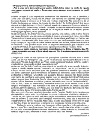 5
– Os evangélicos o extorquiram quanto puderam...
– Pois é, meu caro, tem muita gente assim: boba! Antes, caíam no conto do vigário,
agora caem no conto do pastor... Tomara que nunca venham a cair no conto do espíri-
ta! (170)
Fazemos um apelo à razão daqueles que se encantam com referências ao Chico, a Emmanuel, a
André Luiz e suas obras, citadas pelo “Dr. Inácio”, sem nenhuma base coerente. Imaginemos que
houvesse chegado o tempo de vir à Terra uma revelação importante. Não seria através de um
Espírito da dignidade, da postura, da elevação de Allan Kardec? Ou de Chico Xavier? Será que os
níveis de seriedade baixaram no Mundo Espiritual, a ponto de novas revelações serem feitas atra-
vés de um Espírito desrespeitoso, fanfarrão, divulgador de anedotas incompatíveis com a serieda-
de da Doutrina Espírita? Viriam as revelações de tal magnitude através de um Espírito que usa
uma linguagem agressiva, chula, grosseira?
Na obra em estudo, “Dr. Inácio” reproduz, em dez capítulos, uma pretensa visita de Chico Xavier à
sua equipe. Formaram uma caravana, constituída de mais de uma dezena de nomes conhecidos.
Visitaram vários locais de sofrimento, com aplicações da pomada do Vovô Pedro em Espíritos usa-
da até para curar pesadelos, além de ser dada a um outro para comê-la com pão. Durante a visita,
longos bate-papos, degustação de chá de variados sabores com biscoitos, comentários de receitas
de rosquinhas... Será que Chico estaria assim tão disponível? Nessa ocasião, põe na boca do Chico
a seguinte afirmativa, em que ele reconheceria o poder permanente das Trevas na Terra:
As Trevas, se assim posso me expressar, consentiram que o Cristo pregasse a Boa No-
va em seu reduto, que era a Terra, desde que, por fim, triunfassem permanentemente.
(279) (Grifei)
A imagem que se tem da Vida Espiritual é de que Espíritos Superiores valorizam muito o tempo.
André Luiz, em “Os Mensageiros” (cap. 1), diz: “A conversação espiritualizante tornara-se-me in-
dispensável.” No cap. 6, aprende-se que “Pelas nossas palestras construtivas, portanto, recebere-
mos também a remuneração devida à cooperação normal.”
Ainda mais que “Dr. Inácio” reafirma a tese absurda de que Chico foi a reencarnação de Kardec.
Veja-se a reunião daquela noite de “reafirmação de compromissos”, descrita por Humberto de
Campos, no livro “Cartas e Crônicas” (cap. 28), quando se apresentou a venerável figura daquele
que seria o Codificador, que foi reverenciado por dezenas de Benfeitores, cujos nomes significam
pontos altos na história da Humanidade. Será que agora, depois de passados mais de dois séculos,
esse Espírito de escol ficaria assim, dando palpites vagos em assuntos doutrinários? Onde está a
nobre e austera figura do cientista, filósofo, educador, teólogo, sociólogo, penólogo, que dialogou
com os Espíritos Superiores, em nível de igualdade, deixando-nos as luzes da Terceira Revelação?
Além do mais, Kardec, ou mesmo Chico, necessitaria do concurso de um médium – dada a dife-
rença de nível espiritual – para manifestar-se no plano em que estavam “Dr. Inácio” e seus com-
panheiros, conforme aconteceu com Matilde, que teve de se valer dos fluidos de Gúbio para mate-
rializar-se diante de seu filho Gregório. (Libertação, final do cap. XX)
Mas, nem a nobre figura do trabalhador incansável que foi Francisco Cândido Xavier, familiarmente
chamado Chico, estaria assim disponível para frequentar círculos onde admitiria ter sido Kardec.
Também ele, um Espírito de escol, terá preocupações mais nobres e elevadas no Plano Espiritual
onde se encontra. É fazer pouco desse abnegado Missionário que, tendo sido o medianeiro do
desdobramento da Terceira Revelação, ficasse aqui, a gastar seu precioso tempo com um grupo
de Espíritos, dirigido por alguém que se comporta e se expressa da maneira como visto acima.
Finalizando, pode-se reafirmar que é enganoso o título desse livro, onde pretendeu-se a-
bordar o tema “Reencarnação no Mundo Espiritual”. A reencarnação abordada é a física, a respeito
da qual estão os espíritas já bem informados. Nenhuma das citações de Kardec ou de André Luiz,
feitas ao longo da obra, demonstra ao leitor a veracidade dessa tese absurda.
José Passini
passinijose@yahoo.com.br
 