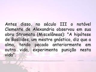 Antes disso, no século III o notável
Clemente de Alexandria observou em sua
obra Stromata (Miscelâneas): "A hipótese
de Basílides, um mestre gnóstico, diz que a
alma, tendo pecado anteriormente em
outra vida, experimenta punição nesta
vida".
 
