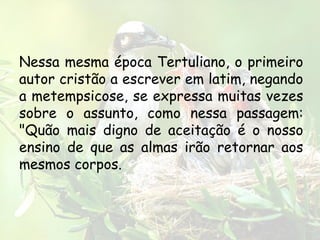 Nessa mesma época Tertuliano, o primeiro
autor cristão a escrever em latim, negando
a metempsicose, se expressa muitas vezes
sobre o assunto, como nessa passagem:
"Quão mais digno de aceitação é o nosso
ensino de que as almas irão retornar aos
mesmos corpos.
 