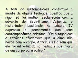 A tese da metempsicose conflitava a
mente de alguns teólogos, questão que a
rigor só foi melhor esclarecida com a
advento do Espiritismo. Vejamos, o
historiador Lactâncio no século IV
expressa o pensamento dos seus
contemporâneos cristãos: "Os pitagóricos
e estóicos afirmavam que a alma não
nasce com o corpo. Antes, eles dizem que
ela foi introduzida no mesmo e que migra
de um corpo para outro."
 