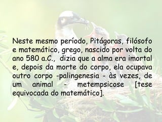 Neste mesmo período, Pitágoras, filósofo
e matemático, grego, nascido por volta do
ano 580 a.C., dizia que a alma era imortal
e, depois da morte do corpo, ela ocupava
outro corpo -palingenesia - às vezes, de
um animal - metempsicose [tese
equivocada do matemático].
 