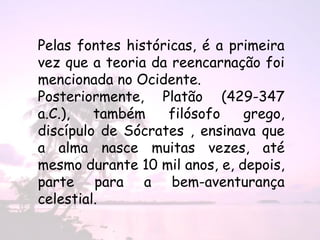 Pelas fontes históricas, é a primeira
vez que a teoria da reencarnação foi
mencionada no Ocidente.
Posteriormente, Platão (429-347
a.C.),   também    filósofo    grego,
discípulo de Sócrates , ensinava que
a alma nasce muitas vezes, até
mesmo durante 10 mil anos, e, depois,
parte para a bem-aventurança
celestial.
 