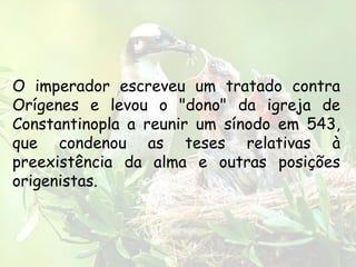O imperador escreveu um tratado contra
Orígenes e levou o "dono" da igreja de
Constantinopla a reunir um sínodo em 543,
que condenou as teses relativas à
preexistência da alma e outras posições
origenistas.
 