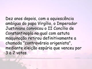 Dez anos depois, com a aquiescência
ambígua do papa Virgílio, o Imperador
Justiniano convocou o II Concílio de
Constantinopla no qual com astuta
maquinação retirou definitivamente a
chamada "controvérsia origenista",
mediante eleição espúria que venceu por
3 a 2 votos.
 