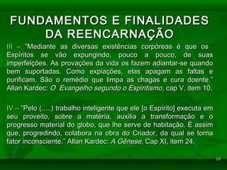 1010
FUNDAMENTOS E FINALIDADESFUNDAMENTOS E FINALIDADES
DA REENCARNAÇÃODA REENCARNAÇÃO
III –III – ”Mediante as diversas existências corpóreas é que os”Mediante as diversas existências corpóreas é que os
Espíritos se vão expungindo, pouco a pouco, de suasEspíritos se vão expungindo, pouco a pouco, de suas
imperfeições. As provações da vida os fazem adiantar-se quandoimperfeições. As provações da vida os fazem adiantar-se quando
bem suportadas. Como expiações, elas apagam as faltas ebem suportadas. Como expiações, elas apagam as faltas e
purificam. São o remédio que limpa as chagas e cura doente.”purificam. São o remédio que limpa as chagas e cura doente.”
Allan Kardec:Allan Kardec: O Evangelho segundo o EspiritismoO Evangelho segundo o Espiritismo, cap V, item 10., cap V, item 10.
IV –IV – ”Pelo (.....) trabalho inteligente que ele [o Espírito] executa em”Pelo (.....) trabalho inteligente que ele [o Espírito] executa em
seu proveito, sobre a matéria, auxilia a transformação e oseu proveito, sobre a matéria, auxilia a transformação e o
progresso material do globo, que lhe serve de habitação. É assimprogresso material do globo, que lhe serve de habitação. É assim
que, progredindo, colabora na obra do Criador, da qual se tornaque, progredindo, colabora na obra do Criador, da qual se torna
fator inconsciente.” Allan Kardec:fator inconsciente.” Allan Kardec: A GêneseA Gênese, Cap XI, item 24., Cap XI, item 24.
 