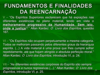 1111
FUNDAMENTOS E FINALIDADESFUNDAMENTOS E FINALIDADES
DA REENCARNAÇÃODA REENCARNAÇÃO
V –V – ”Os Espíritos Superiores esclarecem que há expiações nas”Os Espíritos Superiores esclarecem que há expiações nas
diferentes existências no plano material, tendo em vista odiferentes existências no plano material, tendo em vista o
melhoramento progressivo da Humanidade. Sem isto,melhoramento progressivo da Humanidade. Sem isto,
onde a justiçaonde a justiça?.” Allan Kardec:?.” Allan Kardec: O Livro dos EspíritosO Livro dos Espíritos, questão, questão
167.167.
VI –VI – ”Os Espíritos não ocupam perpetuamente a mesma categoria.”Os Espíritos não ocupam perpetuamente a mesma categoria.
Todos se melhoram passando pelos diferentes graus da hierarquiaTodos se melhoram passando pelos diferentes graus da hierarquia
espírita. (...) A vida material é uma prova que lhes cumpre sofrerespírita. (...) A vida material é uma prova que lhes cumpre sofrer
repetidamente, até que hajam atingido a absoluta perfeição moral.”repetidamente, até que hajam atingido a absoluta perfeição moral.”
Allan Kardec:Allan Kardec: O Livro dos EspíritosO Livro dos Espíritos, introdução VI, p. 24., introdução VI, p. 24.
VII –VII – ”As diferentes existências corpóreas do Espírito são sempre”As diferentes existências corpóreas do Espírito são sempre
progressivas e nunca regressivas (...).” Allan Kardec:progressivas e nunca regressivas (...).” Allan Kardec: O Livro dosO Livro dos
EspíritosEspíritos, introdução VI, p. 25., introdução VI, p. 25.
 