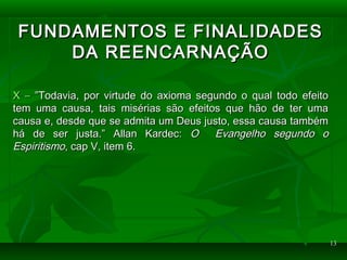1313
FUNDAMENTOS E FINALIDADESFUNDAMENTOS E FINALIDADES
DA REENCARNAÇÃODA REENCARNAÇÃO
X –X – ”Todavia, por virtude do axioma segundo o qual todo efeito”Todavia, por virtude do axioma segundo o qual todo efeito
tem uma causa, tais misérias são efeitos que hão de ter umatem uma causa, tais misérias são efeitos que hão de ter uma
causa e, desde que se admita um Deus justo, essa causa tambémcausa e, desde que se admita um Deus justo, essa causa também
há de ser justa.” Allan Kardec:há de ser justa.” Allan Kardec: O Evangelho segundo oO Evangelho segundo o
EspiritismoEspiritismo, cap V, item 6., cap V, item 6.
 