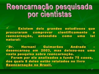 1717
 Existem dois grandes estudiosos queExistem dois grandes estudiosos que
procuraram comprovar cientificamente aprocuraram comprovar cientificamente a
reencarnação, entendida como uma leireencarnação, entendida como uma lei
natural:natural:
Dr. Hernani Guimarães Andrade –Dr. Hernani Guimarães Andrade –
desencarnou em 2003, mas deixou-nos umadesencarnou em 2003, mas deixou-nos uma
vasta pesquisa sobre reencarnação.vasta pesquisa sobre reencarnação.
Foram por ele analisados a fundo 75 casos,Foram por ele analisados a fundo 75 casos,
dos quais 8 deles estão relatados no livrodos quais 8 deles estão relatados no livro
Reencarnação no Brasil.Reencarnação no Brasil.
 