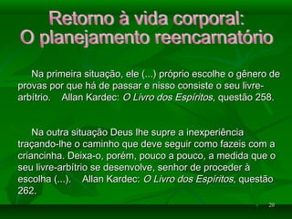 2020
Na primeira situação, ele (...) próprio escolhe o gênero deNa primeira situação, ele (...) próprio escolhe o gênero de
provas por que há de passar e nisso consiste o seu livre-provas por que há de passar e nisso consiste o seu livre-
arbítrio. Allan Kardec:arbítrio. Allan Kardec: O Livro dos EspíritosO Livro dos Espíritos, questão 258., questão 258.
Na outra situação Deus lhe supre a inexperiênciaNa outra situação Deus lhe supre a inexperiência
traçando-lhe o caminho que deve seguir como fazeis com atraçando-lhe o caminho que deve seguir como fazeis com a
criancinha. Deixa-o, porém, pouco a pouco, a medida que ocriancinha. Deixa-o, porém, pouco a pouco, a medida que o
seu livre-arbítrio se desenvolve, senhor de proceder àseu livre-arbítrio se desenvolve, senhor de proceder à
escolha (...). Allan Kardec:escolha (...). Allan Kardec: O Livro dos EspíritosO Livro dos Espíritos, questão, questão
262.262.
 