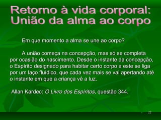 2222
Em que momento a alma se une ao corpo?Em que momento a alma se une ao corpo?
A união começa na concepção, mas só se completaA união começa na concepção, mas só se completa
por ocasião do nascimento. Desde o instante da concepção,por ocasião do nascimento. Desde o instante da concepção,
o Espírito designado para habitar certo corpo a este se ligao Espírito designado para habitar certo corpo a este se liga
por um laço fluídico, que cada vez mais se vai apertando atépor um laço fluídico, que cada vez mais se vai apertando até
o instante em que a criança vê a luz.o instante em que a criança vê a luz.
Allan Kardec:Allan Kardec: O Livro dos EspíritosO Livro dos Espíritos, questão 344., questão 344.
 