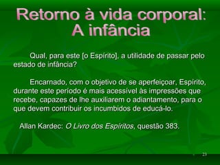 2323
Qual, para esteQual, para este [o Espírito], a utilidade de passar pelo[o Espírito], a utilidade de passar pelo
estado de infância?estado de infância?
Encarnado, com o objetivo de se aperfeiçoar, Espírito,Encarnado, com o objetivo de se aperfeiçoar, Espírito,
durante este período é mais acessível às impressões quedurante este período é mais acessível às impressões que
recebe, capazes de lhe auxiliarem o adiantamento, para orecebe, capazes de lhe auxiliarem o adiantamento, para o
que devem contribuir os incumbidos de educá-lo.que devem contribuir os incumbidos de educá-lo.
Allan Kardec:Allan Kardec: O Livro dos EspíritosO Livro dos Espíritos, questão 383., questão 383.
 