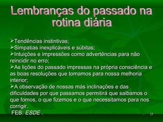 2525
Tendências instintivas;Tendências instintivas;
Simpatias inexplicáveis e súbitas;Simpatias inexplicáveis e súbitas;
Intuições e impressões como advertências para nãoIntuições e impressões como advertências para não
reincidir no erro;reincidir no erro;
As lições do passado impressas na própria consciência eAs lições do passado impressas na própria consciência e
as boas resoluções que tomamos para nossa melhoriaas boas resoluções que tomamos para nossa melhoria
interior;interior;
A observação de nossas más inclinações e dasA observação de nossas más inclinações e das
dificuldades por que passamos permitirá que saibamos odificuldades por que passamos permitirá que saibamos o
que fomos, o que fizemos e o que necessitamos para nosque fomos, o que fizemos e o que necessitamos para nos
corrigir.corrigir.
FEB:FEB: ESDEESDE ..
 