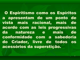 77
O Espiritismo como os Espíritos
a apresentam de um ponto de
vista mais racional, mais de
acordo com as leis progressivas
da natureza e mais de
conformidade com a sabedoria
do Criador, livre de todos os
acessórios da superstição.
 