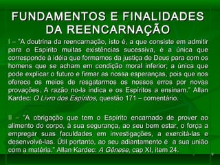 99
FUNDAMENTOS E FINALIDADESFUNDAMENTOS E FINALIDADES
DA REENCARNAÇÃODA REENCARNAÇÃO
I –I – ”A doutrina da reencarnação, isto é, a que consiste em admitir”A doutrina da reencarnação, isto é, a que consiste em admitir
para o Espírito muitas existências sucessiva, é a única quepara o Espírito muitas existências sucessiva, é a única que
corresponde à idéia que formamos da justiça de Deus para com oscorresponde à idéia que formamos da justiça de Deus para com os
homens que se acham em condição moral inferior; a única quehomens que se acham em condição moral inferior; a única que
pode explicar o futuro e firmar as nossa esperanças, pois que nospode explicar o futuro e firmar as nossa esperanças, pois que nos
oferece os meios de resgatarmos os nossos erros por novasoferece os meios de resgatarmos os nossos erros por novas
provações. A razão no-la indica e os Espíritos a ensinam.” Allanprovações. A razão no-la indica e os Espíritos a ensinam.” Allan
Kardec:Kardec: O Livro dos EspíritosO Livro dos Espíritos, questão 171 – comentário., questão 171 – comentário.
II –II – ”A obrigação que tem o Espírito encarnado de prover ao”A obrigação que tem o Espírito encarnado de prover ao
alimento do corpo, à sua segurança, ao seu bem estar, o força aalimento do corpo, à sua segurança, ao seu bem estar, o força a
empregar suas faculdades em investigações, a exercitá-las eempregar suas faculdades em investigações, a exercitá-las e
desenvolvê-las. Útil portanto, ao seu adiantamento é a sua uniãodesenvolvê-las. Útil portanto, ao seu adiantamento é a sua união
com a matéria.” Allan Kardec:com a matéria.” Allan Kardec: A GêneseA Gênese, cap XI, item 24., cap XI, item 24.
 