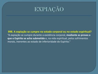 998. A expiação se cumpre no estado corporal ou no estado espiritual? 
“A expiação se cumpre durante a existência corporal, mediante as provas a 
que o Espírito se acha submetido e, na vida espiritual, pelos sofrimentos 
morais, inerentes ao estado de inferioridade do Espírito.” 
 