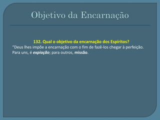 132. Qual o objetivo da encarnação dos Espíritos? 
“Deus lhes impõe a encarnação com o fim de fazê-los chegar à perfeição. 
Para uns, é expiação; para outros, missão. 
 