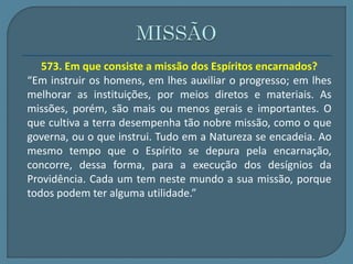 573. Em que consiste a missão dos Espíritos encarnados? 
“Em instruir os homens, em lhes auxiliar o progresso; em lhes 
melhorar as instituições, por meios diretos e materiais. As 
missões, porém, são mais ou menos gerais e importantes. O 
que cultiva a terra desempenha tão nobre missão, como o que 
governa, ou o que instrui. Tudo em a Natureza se encadeia. Ao 
mesmo tempo que o Espírito se depura pela encarnação, 
concorre, dessa forma, para a execução dos desígnios da 
Providência. Cada um tem neste mundo a sua missão, porque 
todos podem ter alguma utilidade.” 
 