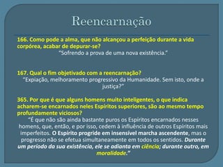 166. Como pode a alma, que não alcançou a perfeição durante a vida 
corpórea, acabar de depurar-se? 
“Sofrendo a prova de uma nova existência.” 
167. Qual o fim objetivado com a reencarnação? 
“Expiação, melhoramento progressivo da Humanidade. Sem isto, onde a 
justiça?” 
365. Por que é que alguns homens muito inteligentes, o que indica 
acharem-se encarnados neles Espíritos superiores, são ao mesmo tempo 
profundamente viciosos? 
“É que não são ainda bastante puros os Espíritos encarnados nesses 
homens, que, então, e por isso, cedem à influência de outros Espíritos mais 
imperfeitos. O Espírito progride em insensível marcha ascendente, mas o 
progresso não se efetua simultaneamente em todos os sentidos. Durante 
um período da sua existência, ele se adianta em ciência; durante outro, em 
moralidade.” 
 